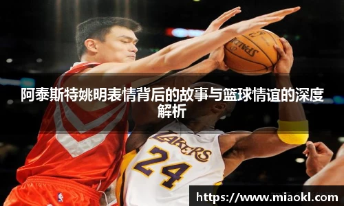 阿泰斯特姚明表情背后的故事与篮球情谊的深度解析